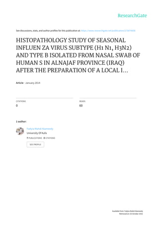 See	discussions,	stats,	and	author	profiles	for	this	publication	at:	https://www.researchgate.net/publication/273074458
HISTOPATHOLOGY	STUDY	OF	SEASONAL
INFLUEN	ZA	VIRUS	SUBTYPE	(H1	N1,	H3N2)
AND	TYPE	B	ISOLATED	FROM	NASAL	SWAB	OF
HUMAN	S	IN	ALNAJAF	PROVINCE	(IRAQ)
AFTER	THE	PREPARATION	OF	A	LOCAL	I...
Article	·	January	2014
CITATIONS
0
READS
60
1	author:
Fadyia	Mahdi	Alameedy
University	Of	Kufa
7	PUBLICATIONS			0	CITATIONS			
SEE	PROFILE
Available	from:	Fadyia	Mahdi	Alameedy
Retrieved	on:	02	October	2016
 