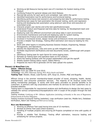  Working as QA Resource having team size of 5 members for System testing of the
Product.
 Certifying Product for general release and client Release.
 Planned QA activity for each sprint and completed task within the sprint
 Identified Automation tool for performance and functional testing
 Identifying performance test scenario’s and preparing test data for performance testing
 Identifying test cases for test automation like browser testing, sanity and regression
testing and developing test automation using selenium web driver and execution of
automated script.
 Interpret project user stories and write test specifications/cases
 Understood Product and Prepared real time data for testing, for Development team and
for business analyst.
 Deploying code into different environment and setup data in each environment.
 Environment maintenance and build and deploying code for system testing.
 Understand the Product and provided detailed QA estimation.
 Involved in Functional review, design review and architecture review and provided inputs.
 Provide a reliable Test Strategy, Testing effort estimation and resource loading for this
project.
 Work with other teams in including Business Solution Analyst, Engineering, Release
Management, and Operations.
 Identify the dependencies, risks and come up with mitigation plan.
 Facilitate requirement clarifications and test documents review, walkthrough with project
team.
 Identifying Testing task for each Sprint for entire testing team.
 Ramped up Testing team and operation team on FCT product.
 Share the testing artifacts with the project stakeholders and get the signoff.
 Weekly System testing status report, Defect Metrics.
 Prepared xls macro file to generate xml for data upload into system.
PROJECT @ MINDTREE LTD.
Client - Affinion Group
Duration: From Jan 2008 TO June 2010.
Technology: .Net, J2EE, Hibernate, Spring, WLI, WLS, Oracle and Siebel
Testing Tool: Etester, Eload, Load Runner, QTP, Soup UI, Jmeter, MQC and Bugzilla.
Affinion Group is the premier membership-based provider of travel, shopping, health, dental,
entertainment, and consumer protection services. The majority of its revenue comes from
selling membership packages. It works with third party providers to provide benefits to its
customers. It partners with big corporations and markets its services to their customers via co-
branded websites.
Testing team is responsible for requirement analysis and clarifications to design the test cases to
validate the various components/units/applications with in scope of the project through the test
execution.
Testing involves Certifying of 80+ Affinion Application (including co-brands) in the area of Regression,
Enhancements & Product Migration.
Testing involves Functional Testing (websites), Logs verification (web tier, Middle tier), Database
Verification, Batch Job Testing and Web service testing.
ROLE AND RESPONSIBITY
 Working as Offshore Test Lead having time size of 15 members.
 Worked as Online Test Lead (Client location).
 Handling of multiple projects and ensuring all Projects completed on time with quality of
work.
 Provide a reliable Test Strategy, Testing effort estimation, resource loading and
scheduling for various projects.
Resume: Raveendra K S 3
 