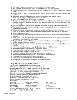  Identify the dependencies, risks and come up with mitigation plan.
 Bugzilla/MQC administration, setup for defect tracking and management.
 Facilitate requirement clarifications and test artifacts review, walkthrough with project
team.
 Assign work to team members and daily status reporting with Onshore/offshore Test
Leads.
 Share the testing artifacts with the project stakeholders and get the signoff.
 Preparing steering committee presentation for client.
 Daily and Weekly status report, Utilization Report.
 Defining and collecting the metrics monthly basis. (Test case effectiveness, Defect
removal efficiency, resource utilization, high level project status in terms of quality, cost
and timeline.)
 Setting up Security scan, running scan and analysis scan result usaing APPSCAN tool.
 Ramp up Affinion Team Leads and Engineers and work as SME for other projects handled
by Affinion Test Leads.
 Resource forecast based on the project demands, new Team member interview, hire and
ramp up to provide the Business context and walkthrough of the Affinion QA processes.
 Weekly status reporting
 Team mentoring and assisting team to resolve the issues (People related or Technical
issues).
 Involved in Team Management like Team member appraisal, leave approval, nomination
for training, nomination for promotions.
 Responsible for review of timesheets for team members (resource/billing forecast) and
help in preparing monthly invoice.
 Be a part of project assessment/analysis team to define the scope and impact from other
projects.
 Monthly Project Dashboard entry, QA Dashboard entry, PUI Meeting.
 Root cause Analysis report for UAT/Production defects.
 Preparing and sharing Vacation plan of team members with client.
 Prepared case studies for current account.
 Mentoring of Peers, Campus Minds and new team members.
 Prepared Role and Responsibity for Current Project team members.
 Prepared Process document for current project.
 Involved in Automation Proposal for current project.
 Last 2 year we successfully completed QA for 20+ projects
Project Handled for client Affinion Group.
Capone (http://www.capitalonecardshield.co.uk/)
LTSB ID Aware (http://www.avacardprotection.com/)
RBS event Booking (https://www.royaltiesticketservice.co.uk/)
Fortis NG (https://www.servicepack.fortisbanking.be)
GreatFun IDSI (http://www.greatfunsite.com/)
Sentinel card protection (http://www.sentinelgold.co.uk/)
Privacy Guard UK integration with Experian UK
LT Spain Optional Password SA Germany
Protection Card Platform and RTI with Siebel
Online Campaign Management (OCM).
M1 Migration
RBS Hub Haspa and Stuttgart BoA Tender
Safe and secure Spain Land Rover Lets Go Rewards
Mobilewipe AMEX ID Defense BPSO
Travel JAZZ Travel Xtra France Livewell France
Europe Datapass (EDP) PCPP UK, IT, FR and GE Travel Club IT, UK, FR
Leisure Time UK, IT, FR, SP and GE
Resume: Raveendra K S 4
 