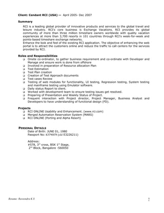 Client: Cendant RCI (USA) -- April 2005- Dec 2007
Summary
RCI is a leading global provider of innovative products and services to the global travel and
leisure industry. RCI's core business is Exchange Vacations. RCI provides its global
community of more than three million timeshare owners worldwide with quality vacation
experiences at more than 3,700 resorts in 101 countries through RCI's week-for-week and
points-based timeshare exchange networks.
Enhance the look and feel of the existing RCI application. The objective of enhancing the web
portal is to attract the customers online and reduce the traffic to call centers for the services
provided by RCI.
Roles and Responsibilities
 Onsite co-ordinator, to gather business requirement and co-ordinate with Developer and
Manage and ensure work is done from offshore
 Involved in preparation of Resource allocation Plan
 Test Estimation
 Test Plan creation
 Creation of Test Approach documents
 Test cases Review
 Testing of web modules for functionality, UI testing, Regression testing, System testing
and mainframe testing using Emulator software.
 Daily status Report to client.
 Worked with development team to ensure testing issues get resolved.
 Preparing of Presentation and Weekly Status of Project.
 Frequent interaction with Project director, Project Manager, Business Analyst and
Developers to have understanding of functional design (FD).
Projects
 RCI ONLINE Usability and Enhancement. (www.rci.com)
 Merged Automation Reservation System (MARS)
 RCI ONLINE (Porting and Alpha Resort)
PERSONAL DETAILS
Date of Birth: JUNE 01, 1980
Passport No: K5790078 (old E3226211)
Address:
#578, 3rd
cross, BSK 1st
Stage,
2nd
Block, Bangalore -560050
Resume: Raveendra K S 5
 