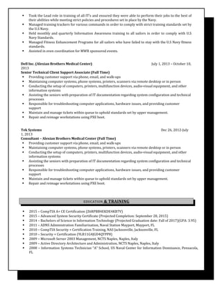  Took the Lead role in training of all IT’s and ensured they were able to perform their jobs to the best of
their abilities while meeting strict policies and procedures set in place by the Navy.
 Managed training trackers for various commands in order to comply with strict training standards set by
the U.S Navy.
 Held monthly and quarterly Information Awareness training to all sailors in order to comply with U.S
Navy Standards.
 Managed Fitness Enhancement Programs for all sailors who have failed to stay with the U.S Navy fitness
standards.
 Assisted in even coordination for MWR sponsored events.
Dell Inc. (Alexian Brothers Medical Center) July 1, 2013 – October 10,
2013
Senior Technical Client Support Associate (Full Time)
 Providing customer support via phone, email, and walk-ups
 Maintaining computer systems, phone systems, printers, scanners via remote desktop or in person
 Conducting the setup of computers, printers, multifunction devices, audio-visual equipment, and other
information systems
 Assisting the seniors with preparation of IT documentation regarding system configuration and technical
processes
 Responsible for troubleshooting computer applications, hardware issues, and providing customer
support
 Maintain and manage tickets within queue to uphold standards set by upper management.
 Repair and reimage workstations using PXE boot.
Tek Systems Dec 26, 2012-July
1, 2013
Consultant – Alexian Brothers Medical Center (Full Time)
 Providing customer support via phone, email, and walk-ups
 Maintaining computer systems, phone systems, printers, scanners via remote desktop or in person
 Conducting the setup of computers, printers, multifunction devices, audio-visual equipment, and other
information systems
 Assisting the seniors with preparation of IT documentation regarding system configuration and technical
processes
 Responsible for troubleshooting computer applications, hardware issues, and providing customer
support
 Maintain and manage tickets within queue to uphold standards set by upper management.
 Repair and reimage workstations using PXE boot.
EDUCATION & TRAINING
 2015 – CompTIA A+ CE Certification (Z6RPBB4EKDE4KB7V)
 2015 – Advanced System Security Certificate (Projected Completion: September 28, 2015)
 2014 – Bachelors of Science in Information Technology (Projected Graduation date: Fall of 2017)(GPA: 3.95)
 2011 – ADNS Administration Familiarization, Naval Station Mayport, Mayport, FL
 2010 – CompTIA Security + Certification Training, NAS Jacksonville, Jacksonville, FL
 2010 – Security + Certification (9LR11G4JGD4QYPP8)
 2009 – Microsoft Server 2003 Management, NCTS Naples, Naples, Italy
 2009 – Active Directory Architecture and Administration, NCTS Naples, Naples, Italy
 2008 – Information Systems Technician “A” School, US Naval Center for Information Dominance, Pensacola,
FL
 
