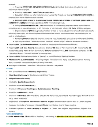 activities.
 Preparing MANPOWER DEPLOYEMENT SCHEDULE and then Sub-Contractors delegation to work
according to need to project.
 Preparing EQUIPMENT DEPLOYEMENT SCHEDULE.
 Calculation of Steel and other material being required f4or Project and Raising PROCUREMENT ORDERS on
time to sustain hassle free fabrication activities.
 DEVELOPMENT OF PLATE WORK DRAWINGS & DETAILING OF STEEL STRUCTURE DRAWINGS using
AUTOCAD2013 (2D) to minimize expenditure of LMP in time taking layouts.
 Timely SUB-CONTRACTOR BILLING after Analysis of item rates to generate suitable Item Codes with
competitive rate to issue Work Orders to SC. Processing of sub-contractor bills on EIP CeMa SC billing software.
 Implementation of QMS through daily checklists formats to improve Supervision of construction activities for
enhancing their quality and minimizing idle movements of LMP (labour, material and Plant machinery) to give out
work at scheduled date.
 Monitoring DPR from Site and compiling same with resources to check productivity of TNP and MAN HOURS.
 Synchronization with Client’s requirement for Project and hitching L3 Schedule with Front Availability.
• Preparing ACE (Actual Cost Estimated) of project in beginning of commencement of Project.
• Preparing JCR (Job Cost Report) after gathering details of S3 (Cost of Plant machinery), S4 (Cost of staff), S5
(Cost of labour/SC), Admin & Store expenditure, RSV (Revised Sales Value), ETC (Estimated to complete) and S2
(Specialized Agency Cost) incl. liabilities ‘on monthly basis.
• Preparing MRM (Monthly Reconciliation of Material) to control Steel and Sheeting Wastage.
• PROGRESSIVE CLIENT BILLING – Preparing BOQ for Fabrication work, Piping work, Sheeting Work, Painting
Work, Equipment Erection Work getting it certify from client.
• Working out to Maintain Client Sales Cost v/s Sub-Contractor Cost positive.
SKILLS:
• Five years of experience in Planning Engineering.
• Steel Quantity Survey for Steel structure and Steel Vessels.
• Progressive Client Billing.
• Worked for Quality Inspection for
• Proficient in AUTO CAD2014 (2D).
• Proficient in Structure Detailing and Cyclone/Vessels Detailing.
• Proficient in MS PROJECT2010.
• Proficient in MS Office (Window 2010) (Includes MS Word, Excel, Power Point, Picture Manager, Microsoft Outlook
etc.), Adobe Photo shop.
• Experienced in Equipment installation in Cement Projects and Fabrication Erection work of Cement Projects.
• Adequate Knowledge of processes in Cement Plants from Blasting Area to Wagon Loading.
• Gathered Experience in Three Category of Projects i.e. Cement Plant Projects, Wagon Industry Project & PEB
Projects.
WORK EXPERIENCE:
8. FROM MARCH’2016 TO TILL DATE- Presently, I am working at ‘PROPOSED INTEGRATED CONSUMER GOODS
CV- CONSTRUCTION PROJECT ENGINEER PAGE 2
 