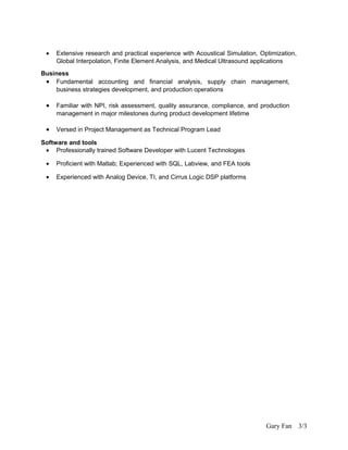 • Extensive research and practical experience with Acoustical Simulation, Optimization,
Global Interpolation, Finite Element Analysis, and Medical Ultrasound applications
Business
• Fundamental accounting and financial analysis, supply chain management,
business strategies development, and production operations
• Familiar with NPI, risk assessment, quality assurance, compliance, and production
management in major milestones during product development lifetime
• Versed in Project Management as Technical Program Lead
Software and tools
• Professionally trained Software Developer with Lucent Technologies
• Proficient with Matlab; Experienced with SQL, Labview, and FEA tools
• Experienced with Analog Device, TI, and Cirrus Logic DSP platforms
Gary Fan 3/3
 
