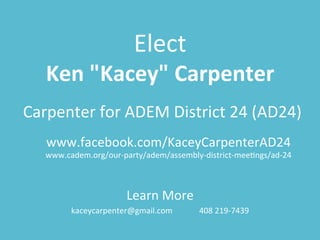 Elect	
  
Ken	
  "Kacey"	
  Carpenter	
  
Carpenter	
  for	
  ADEM	
  District	
  24	
  (AD24)	
  
www.facebook.com/KaceyCarpenterAD24	
  	
  
www.cadem.org/our-­‐party/adem/assembly-­‐district-­‐meeCngs/ad-­‐24	
  
Learn	
  More	
  
kaceycarpenter@gmail.com 	
   	
  408	
  219-­‐7439	
  
 