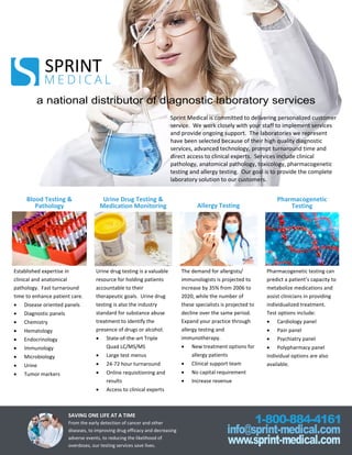 Sprint Medical is committed to delivering personalized customer
service. We work closely with your staff to implement services
and provide ongoing support. The laboratories we represent
have been selected because of their high quality diagnostic
services, advanced technology, prompt turnaround time and
direct access to clinical experts. Services include clinical
pathology, anatomical pathology, toxicology, pharmacogenetic
testing and allergy testing. Our goal is to provide the complete
laboratory solution to our customers.
SAVING ONE LIFE AT A TIME
From the early detection of cancer and other
diseases, to improving drug efficacy and decreasing
adverse events, to reducing the likelihood of
overdoses, our testing services save lives.
Established expertise in
clinical and anatomical
pathology. Fast turnaround
time to enhance patient care.
• Disease oriented panels
• Diagnostic panels
• Chemistry
• Hematology
• Endocrinology
• Immunology
• Microbiology
• Urine
• Tumor markers
Urine drug testing is a valuable
resource for holding patients
accountable to their
therapeutic goals. Urine drug
testing is also the industry
standard for substance abuse
treatment to identify the
presence of drugs or alcohol.
• State-of-the-art Triple
Quad LC/MS/MS
• Large test menus
• 24-72 hour turnaround
• Online requisitioning and
results
• Access to clinical experts
The demand for allergists/
immunologists is projected to
increase by 35% from 2006 to
2020, while the number of
these specialists is projected to
decline over the same period.
Expand your practice through
allergy testing and
immunotherapy.
• New treatment options for
allergy patients
• Clinical support team
• No capital requirement
• Increase revenue
Pharmacogenetic testing can
predict a patient’s capacity to
metabolize medications and
assist clinicians in providing
individualized treatment.
Test options include:
• Cardiology panel
• Pain panel
• Psychiatry panel
• Polypharmacy panel
Individual options are also
available.
Blood Testing &
Pathology
Urine Drug Testing &
Medication Monitoring Allergy Testing
Pharmacogenetic
Testing
 