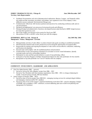 FOREST PHARMACEUTICALS, Chicago IL June 2006-December 2007 
Territory Sales Representative 
 Facilitated the promotion and sale of pharmaceutical medications Benicar, Lexapro, and Namenda within 
the cardiovascular, neurology, psychiatry, and primary care segments in one of the company’s most 
difficult-to-access territories, the downtown Chicago area 
 Communicated effectively with business partners and executives by conducting conference calls and on-site 
presentations 
 Designed and implemented new processes for increased results and efficiency 
 Managed budget and administrative functions ; developed business plan that lead to $6000 budget increase 
for team three quarters in a row 
 Part of the number one division in the country for fiscal year 2007 
 Moved from 275/503 to 68/503 in first fiscal year with the company 
ENTERPRISE RENT-A-CAR, Chicago IL July 2005-May 2006 
Management Trainee, Management Assistant 
 Managed daily activities of sales offices to achieve branch sales goals according to established standards 
 Monitored and evaluated sales results, productivity levels and profit opportunities of assigned office 
 Responsible for training and ongoing development of s ales staff to ensure effective solicitation, marketing, 
and business development 
 Ensured sales staff complies with all established policies and procedures 
 Conducted face to face presentations of products to customers to review rental information, identify 
customer needs, and cross -sell ancillary products 
 Participated in sales and fleet growth initiatives as part of top-performing offices 
 Took part in Top Gun Program at O’Hare International Airport for elite sales performers for four months 
 Recognized as top sales performer for 5 out of 9 months with the company 
COMMUNITY INVOLVEMENT, LEADERSHIP, AND AFFILIATIONS 
 Zeta Tau Alpha Sorority (2001 – present) 
 Served as Advisor for 100 collegiate women from 2006 – 2012 
 Served as Vice President with local alumnae organization, from 2006 – 2012, in charge of planning bi-weekly 
events for group of nearly 300 local alumnae 
 Junior League of Chicago (2008 – 2012) 
 Served as chair of service project from 2009-2011, arranging tutoring services for underprivileged children 
and managing volunteer staff of 30+ members 
 Served as chair of one of the League’s signature fundraising events from 2011- present, managing a budget 
of $70,000 and a committee of 40+ volunteers ; oversaw marketing plan and overall event planning and 
management for fundraiser 
