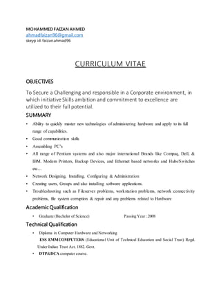 MOHAMMED FAIZAN AHMED
ahmadfaizan96@gmail.com
skeyp id: faizan.ahmad96
CURRICULUM VITAE
OBJECTIVES
To Secure a Challenging and responsible in a Corporate environment, in
which initiative Skills ambition and commitment to excellence are
utilized to their full potential.
SUMMARY
• Ability to quickly master new technologies of administering hardware and apply to its full
range of capabilities.
• Good communication skills
• Assembling PC’s
• All range of Pentium systems and also major international Brands like Compaq, Dell, &
IBM. Modem Printers, Backup Devices, and Ethernet based networks and Hubs/Switches
etc…
• Network Designing, Installing, Configuring & Administration
• Creating users, Groups and also installing software applications.
• Troubleshooting such as Fileserver problems, workstation problems, network connectivity
problems, file system corruption & repair and any problems related to Hardware
Academic Qualification
• Graduate (Bachelor of Science) Passing Year : 2008
Technical Qualification
• Diploma in Computer Hardware and Networking
ESS EMMCOMPUTERS (Educational Unit of Technical Education and Social Trust) Regd.
Under Indian Trust Act. 1882. Govt.
• DTP&DCA computer course.
 