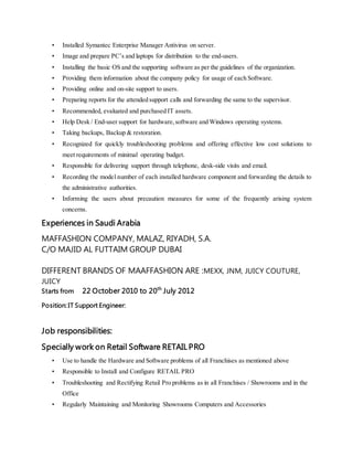 • Installed Symantec Enterprise Manager Antivirus on server.
• Image and prepare PC’s and laptops for distribution to the end-users.
• Installing the basic OS and the supporting software as per the guidelines of the organization.
• Providing them information about the company policy for usage of each Software.
• Providing online and on-site support to users.
• Preparing reports for the attended support calls and forwarding the same to the supervisor.
• Recommended, evaluated and purchased IT assets.
• Help Desk / End-user support for hardware,software and Windows operating systems.
• Taking backups, Backup & restoration.
• Recognized for quickly troubleshooting problems and offering effective low cost solutions to
meet requirements of minimal operating budget.
• Responsible for delivering support through telephone, desk-side visits and email.
• Recording the model number of each installed hardware component and forwarding the details to
the administrative authorities.
• Informing the users about precaution measures for some of the frequently arising system
concerns.
Experiences in Saudi Arabia
MAFFASHION COMPANY, MALAZ, RIYADH, S.A.
C/O MAJID AL FUTTAIM GROUP DUBAI
DIFFERENT BRANDS OF MAAFFASHION ARE :MEXX, JNM, JUICY COUTURE,
JUICY
Starts from 22 October 2010 to 20th
July 2012
Position: IT Support Engineer:
Job responsibilities:
Specially work on Retail Software RETAIL PRO
• Use to handle the Hardware and Software problems of all Franchises as mentioned above
• Responsible to Install and Configure RETAIL PRO
• Troubleshooting and Rectifying Retail Pro problems as in all Franchises / Showrooms and in the
Office
• Regularly Maintaining and Monitoring Showrooms Computers and Accessories
 