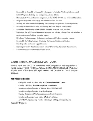 • Responsible to Assemble or Manage New Computers as Installing Windows, Software’s and
Related Programs. Installing and Configuring Antivirus Clients.
• Maintained all PC’s,workstations and printers, in the HEAD OFFICE and Even in all Franchises
• Image and prepare PC’s and laptops for distribution to the end-users.
• Installing the basic OS and the supporting software as per the guidelines of the organization.
• Providing them information about the company policy for usage of each Software.
• Responsible for delivering support through telephone, desk-side visits and email.
• Recognized for quickly troubleshooting problems and offering effective low cost solutions to
meet requirements of minimal operating budget.
• Help Desk / End-user support for hardware,software and Windows operating systems.
• Responsible for Taking backups, Scheduling Backups and Maintaining Backups
• Providing online and on-site support to users.
• Preparing reports for the attended support calls and forwarding the same to the supervisor.
• Recommended, evaluated and purchased IT assets.
CASTLE INTERNATIONAL SERVICE CO… OLAYA
I use to work here on CCTVInstallation and Configuration and responsible to
handle project “SIDF FOR MALAZ and GDNC, MUQADDARAT (Ant drug)
Riyadh head office “from 15th April 2009 to 10th October2011 as IT support
engineer.
Job responsibilities:
• Configuring emails on clients using MS Outlook&Outlook Express.
• Creating Local Area Network using Hubs and switches.
• Installation and configuration of Window Server 2003,2008,2012
• Installation and configuration of Activedirectory.
• Creating Domains and Workgroup models & Trust relationship.
• Installing and sharing a Local printer &Network printer.
• AMP TOOLS jack cabling, Familiar with straight cabling, cross cabling etc.
Security Camera:
 