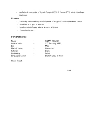 • Installation & Assembling of Security System, CCTV IP Camera, DVR, net ptz Attendance
Machine etc
Hardware:
• Assembling, troubleshooting and configuration of all types of Hardware Devices & Drivers.
• Installation of all types of Software.
• Installing and configuring printers, Scanners, Webcams.
• Troubleshooting etc...
Personal Profile
Name - FAIZAN AHMAD
Date of birth - 05th
February, 1985
Sex - Male
Marital Status - Unmarried
Religion - Islam
Nationality - Indian
Languages Known - English, Urdu & Hindi
.
Place: Riyadh
Date…………
 