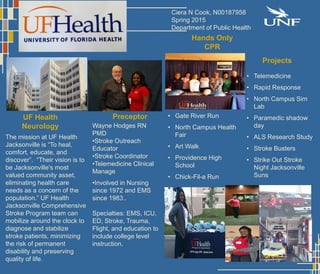 The mission at UF Health
Jacksonville is “To heal,
comfort, educate, and
discover”. “Their vision is to
be Jacksonville's most
valued community asset,
eliminating health care
needs as a concern of the
population.” UF Health
Jacksonville Comprehensive
Stroke Program team can
mobilize around the clock to
diagnose and stabilize
stroke patients, minimizing
the risk of permanent
disability and preserving
quality of life.
Preceptor
Wayne Hodges RN
PMD
•Stroke Outreach
Educator
•Stroke Coordinator
•Telemedicine Clinical
Manage
•Involved in Nursing
since 1972 and EMS
since 1983..
Specialties: EMS, ICU,
ED, Stroke, Trauma,
Flight, and education to
include college level
instruction.
Hands Only
CPR
• Gate River Run
• North Campus Health
Fair
• Art Walk
• Providence High
School
• Chick-Fil-a Run
Projects
• Telemedicine
• Rapid Response
• North Campus Sim
Lab
• Paramedic shadow
day
• ALS Research Study
• Stroke Busters
• Strike Out Stroke
Night Jacksonville
Suns
Ciera N Cook, N00187958
Spring 2015
Department of Public Health
UF Health
Neurology
 