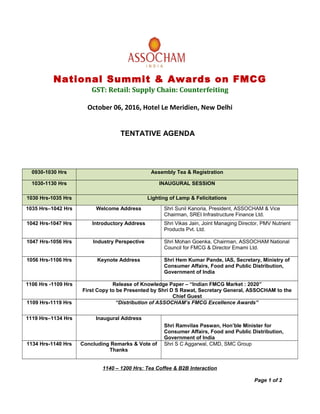 National Summit & Awards on FMCG
GST: Retail: Supply Chain: Counterfeiting
October 06, 2016, Hotel Le Meridien, New Delhi
TENTATIVE AGENDA
0930-1030 Hrs Assembly Tea & Registration
1030-1130 Hrs INAUGURAL SESSION
1030 Hrs-1035 Hrs Lighting of Lamp & Felicitations
1035 Hrs–1042 Hrs Welcome Address Shri Sunil Kanoria, President, ASSOCHAM & Vice
Chairman, SREI Infrastructure Finance Ltd.
1042 Hrs-1047 Hrs Introductory Address Shri Vikas Jain, Joint Managing Director, PMV Nutrient
Products Pvt. Ltd.
1047 Hrs-1056 Hrs Industry Perspective Shri Mohan Goenka, Chairman, ASSOCHAM National
Council for FMCG & Director Emami Ltd.
1056 Hrs-1106 Hrs Keynote Address Shri Hem Kumar Pande, IAS, Secretary, Ministry of
Consumer Affairs, Food and Public Distribution,
Government of India
1106 Hrs -1109 Hrs Release of Knowledge Paper – “Indian FMCG Market : 2020”
First Copy to be Presented by Shri D S Rawat, Secretary General, ASSOCHAM to the
Chief Guest
1109 Hrs-1119 Hrs “Distribution of ASSOCHAM’s FMCG Excellence Awards”
1119 Hrs–1134 Hrs Inaugural Address
Shri Ramvilas Paswan, Hon’ble Minister for
Consumer Affairs, Food and Public Distribution,
Government of India
1134 Hrs-1140 Hrs Concluding Remarks & Vote of
Thanks
Shri S C Aggarwal, CMD, SMC Group
1140 – 1200 Hrs: Tea Coffee & B2B Interaction
Page 1 of 2
 