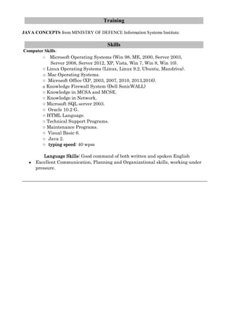Training
JAVA CONCEPTS from MINISTRY OF DEFENCE Information Systems Institute.
Skills
Computer Skills:
○ Microsoft Operating Systems (Win 98, ME, 2000, Server 2003,
Server 2008, Server 2012, XP, Vista, Win 7, Win 8, Win 10).
○ Linux Operating Systems (Linux, Linux 9.2, Ubuntu, Mandriva).
o Mac Operating Systems.
○ Microsoft Office (XP, 2003, 2007, 2010, 2013,2016).
o Knowledge Firewall System (Dell SonicWALL)
○ Knowledge in MCSA and MCSE.
○ Knowledge in Network.
○ Microsoft SQL server 2003.
○ Oracle 10.2 G.
○ HTML Language.
○ Technical Support Programs.
○ Maintenance Programs.
○ Visual Basic 6.
○ Java 2.
○ typing speed: 40 wpm
Language Skills: Good command of both written and spoken English
● Excellent Communication, Planning and Organizational skills, working under
pressure.
 