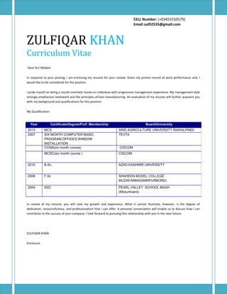 CELL Number: (+03455550579)
Email:zulfi2535@gmail.com
ZULFIQAR KHAN
Curriculum Vitae
Dear Sir/ Madam
In response to your posting, I am enclosing my resume for your review. Given my proven record of work performance and, I
would like to be considered for the position.
I pride myself on being a results oriented, hands-on individual with progressive management experience. My management style
strongly emphasizes teamwork and the principles of lean manufacturing. An evaluation of my resume will further acquaint you
with my background and qualifications for this position.
My Qualification:
In review of my resume, you will note my growth and experience. What it cannot illustrate, however, is the degree of
dedication, resourcefulness, and professionalism that I can offer. A personal conversation will enable us to discuss how I can
contribute to the success of your company. I look forward to pursuing this relationship with you in the near future.
ZULFIQAR KHAN
Enclosure.
Year Certificate/Degree/Prof: Membership Board/University
2013 MCS ARID AGRICULTURE UNIVERSITY RAWALPINDI
2007 SIX MONTH COMPUTER BASIC
PROGRAM,OFFICES,WINDOW
INSTALLATION
TEVTA
CCNA(six month course) CISCOM
MCSC(six month course ) CISCOM
2010 B.Sc. AZAD KASHMIR UNIVERSITY
2006 F.Sc SHAHEEN MODEL COLLEGE
MUZAFARBAD(MIRPURBORD)
2004 SSC PEARL VALLEY SCHOOL BAGH
(Mirpurboard)
 