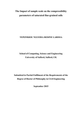 The Impact of sample scale on the compressibility
parameters of saturated fine-grained soils
TEPONDJOU NGUEDIA ROSINE LARISSA
School of Computing, Science and Engineering
University of Salford, Salford, UK
Submitted in Partial Fulfilment of the Requirements of the
Degree of Doctor of Philosophy in Civil Engineering
September 2015
 