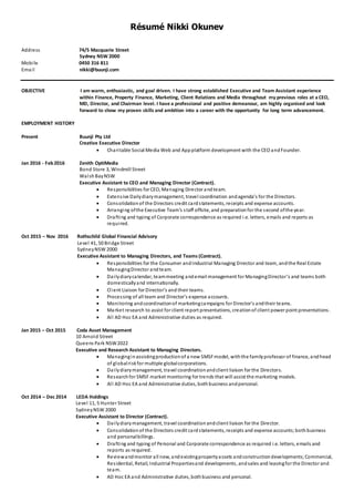 Résumé Nikki Okunev
Address 74/5 Macquarie Street
Sydney NSW 2000
Mobile 0450 316 811
Email nikki@buunji.com
OBJECTIVE I am warm, enthusiastic, and goal driven. I have strong established Executive and Team Assistant experience
within Finance, Property Finance, Marketing, Client Relations and Media throughout my previous roles at a CEO,
MD, Director, and Chairman level. I have a professional and positive demeanour, am highly organised and look
forward to show my proven skills and ambition into a career with the opportunity for long term advancement.
EMPLOYMENT HISTORY
Present Buunji Pty Ltd
Creative Executive Director
 Charitable Social Media Web and Appplatform development with the CEO andFounder.
Jan 2016 - Feb2016 Zenith OptiMedia
Bond Store 3, Windmill Street
WalshBayNSW
Executive Assistant to CEO and Managing Director (Contract).
 Responsibilities for CEO, Managing Director andteam.
 Extensive Dailydiarymanagement, travel coordination andagenda’s for the Directors.
 Consolidationof the Directors credit cardstatements, receipts and expense accounts.
 Arranging ofthe Executive Team’s staff offsite, and preparationfor the second ofthe year.
 Drafting and typing of Corporate correspondence as required i.e. letters, emails and reports as
required.
Oct 2015 – Nov 2016 Rothschild Global Financial Advisory
Level 41, 50 Bridge Street
SydneyNSW 2000
Executive Assistant to Managing Directors, and Teams (Contract).
 Responsibilities for the Consumer andIndustrial Managing Director and team, andthe Real Estate
ManagingDirector andteam.
 Dailydiarycalendar, teammeeting andemail management for ManagingDirector’s and teams both
domesticallyand internationally.
 Client Liaison for Director’s and their teams.
 Processing of all team and Director’s expense accounts.
 Monitoring andcoordinationof marketingcampaigns for Director’s andtheir teams.
 Market research to assist for client report presentations, creationof client power point presentations.
 All AD Hoc EA and Administrative duties as required.
Jan 2015 – Oct 2015 Coda Asset Management
10 Arnold Street
Queens Park NSW2022
Executive and Research Assistant to Managing Directors.
 Managinginassistingproductionof a new SMSFmodel, withthe familyprofessor of finance, andhead
of globalriskfor multiple globalcorporations.
 Dailydiarymanagement, travel coordinationandclient liaison for the Directors.
 Researchfor SMSF market monitoring for trends that will assist the marketing models.
 All AD Hoc EA and Administrative duties, bothbusiness andpersonal.
Oct 2014 – Dec 2014 LEDA Holdings
Level 11, 5 Hunter Street
SydneyNSW 2000
Executive Assistant to Director (Contract).
 Dailydiarymanagement, travel coordinationandclient liaison for the Director.
 Consolidationof the Directors credit cardstatements, receipts and expense accounts;bothbusiness
and personalbillings.
 Drafting and typing of Personal and Corporate correspondence as required i.e. letters, emails and
reports as required.
 Reviewandmonitor all new, andexistingpropertyassets andconstructiondevelopments;Commercial,
Residential, Retail, Industrial Propertiesand developments, andsales and leasingfor the Director and
team.
 AD Hoc EA and Administrative duties, bothbusiness and personal.
 