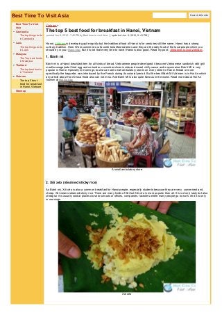 Best Time To Visit Asia
Best Time To Visit
Asia
Cambodia
The top things to do
in Cambodia
Laos
The top things to do
in Laos
Malaysia
The Top best foods
in Malaysia
Thailand
The top best foods
in Thailand
Vietnam
The top 5 best
food for breakfast
in Hanoi, Vietnam
Sitemap
Vietnam​ > ​
The top 5 best food for breakfast in Hanoi, Vietnam
posted Jun 6, 2016, 7:42 PMby Best time to visit Asia [ updated Jun 8, 2016, 9:41 PM]
Hanoi, Vietnam is developing quite rapidly but the traditional food of Hanoi is for centuries still the same. Hanoi has a strong
culinary tradition. Here We recommend our favorite breakfast eateries and they are the daily food of the local people which you
should try in your Hanoi trip. But it is not that every time to travel Hanoi is also good. Read my post: Best time to visit Vietnam .
1. Bánh mì
Bánh mì is a Hanoi breakfast item for all kinds of bread. Vietnamese people developed it become Vietnamese sandwich with grill
meat/sausage/pate/ fried egg and coriander, cucumber slices inside and sweet chilly sauce and mayonnaise. Bánh Mì is very
popular in Hanoi. Specially in mornings, tourist can see small ambulatory stores on every street in Hanoi. Bread or more
specifically the baguette, was introduced by the French during its colonial period. But the best Bánh Mì Vietnam is in Hoi An which
any article about Hoi An local food also can not miss. And Bánh Mì is also quite famous in the world. Read more about Hoi An
tourism at Hoi An trip.
A small ambulatory store
2. Xôi xéo (steamed sticky rice)
As Bánh mỳ, Xôi xéo is also a common breakfast for Hanoi people, especially students because they are very convenient and
cheap. Xôi means steamed sticky rice. There are many kinds of Xôi but Xôi xéo is more popular than all. It is not only tasty but also
cheap so it is usually sold at places close to schools or offices, companies, factories where many people go to work. And it is only
in mornings.
Xoi xeo
Search this site
 