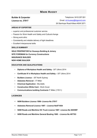 Resume of Mark Hussey Page 1 of 3
MARK	
  HUSSEY	
  
Builder & Carpenter
Licence no. 37917
Telephone: 0418 297 851
Email: mt.hussey@bigpond.com
26 Stanhope Road Killara NSW 2071
AREAS OF EXPERTISE
! superior and professional customer service
! Passion for Work Health and Safety and Cultural change
! Strong work ethic
! Consistently and reliable delivery of tight deadlines
! Excellent interpersonal skills
SKILLS SUMMARY
SOLE PROPRIETOR for Husseys Building & Joinery
SITE FOREMAN for Currency Constructions
INSURANCE BUILDER
NEW HOME BUILDER
EDUCATION AND QUALIFICATIONS
• Diploma of Workplace Health and Safety - SIT Ultimo 2014
• Certificate IV in Workplace Health and Safety – SIT Ultimo 2014
• Builders Licence – SIT North Sydney
• Asbestos Removal – IT Miller
• Chemical Application - Blundells
• Construction White Card - Work Cover
• Communications building Contracts IT Miller (17911)
LICENCES
• NSW Builders Licence 1990- Licence No 37917
• Asbestos Removal Licence 1997 – Licence No971054
• NSW Roads and Maritime HC Truck Licence 1987 –Licence No 6055WF
• NSW Roads and Maritime General Boating 1985 - Licence No 407763
 