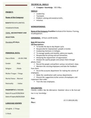 TECHNICAL SKILLS
 Computer Knowledge: MS Office.
SKILLS
 Leadership.
 Teamwork.
 Problem solving and analytical skills.
 Initiative.
WORKEXPERIENCE:
Name of the Company:Frankfinn Institute of Air Hostess Training,
Visakhapatnam.
EXPERIENCE : 2 Years and 9 months.
Role:HR Executive
Job Descriptions:
 To handle the day to day Report cycle.
 Responsible for Improvement growth in Center.
 Conducting Seminars in Colleges.
 To manage weekly and monthly admission reports.
 Responsible for joining and exit formalities.
 Analyzing the requirement of organization.
 Analyze the quality people and contact them through
phone, Email.
 Recruit the people and perform various recruitment steps.
 Maintain the existing employees and take the feedback
from them.
 Assist the accounts department for making the salaries of
employees.
 Make the coordination with various departments.
 Present the suggestions to the seniors of employees and
implement their order.
 Train the new employees.
DECLARATION:
I hereby confirm that the information furnished above is the best and
true to my knowledge.
Date:
(S.V.S.BHASKAR)
Place:
PROJECT:
Name of the Company:
B.H.P.VPRIVATE LIMITED,
VISAKHAPATNAM.
TOPIC :RECRUITMENT AND
SELECTION.
Duration:45 days.
PERSONAL DATA:
Date of Birth : 04-08-1988
Gender : Male
Religion : Hindu
Mother Tongue : Telugu
Marital Status : Married
Nationality : Indian
PASSPORTNO:L7692305
Date of Issue:07/03/2014
Date of Expiry:06/03/2024
LANGUAGE KNOWN
1.English. 2. Telugu.
3. Hindi.
 