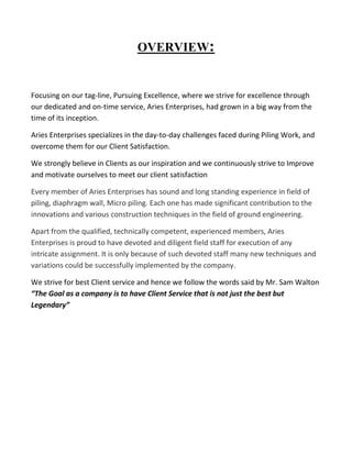 OVERVIEW: 
Focusing on our tag-line, Pursuing Excellence, where we strive for excellence through our dedicated and on-time service, Aries Enterprises, had grown in a big way from the time of its inception. 
Aries Enterprises specializes in the day-to-day challenges faced during Piling Work, and overcome them for our Client Satisfaction. 
We strongly believe in Clients as our inspiration and we continuously strive to Improve and motivate ourselves to meet our client satisfaction Every member of Aries Enterprises has sound and long standing experience in field of piling, diaphragm wall, Micro piling. Each one has made significant contribution to the innovations and various construction techniques in the field of ground engineering. Apart from the qualified, technically competent, experienced members, Aries Enterprises is proud to have devoted and diligent field staff for execution of any intricate assignment. It is only because of such devoted staff many new techniques and variations could be successfully implemented by the company. 
We strive for best Client service and hence we follow the words said by Mr. Sam Walton “The Goal as a company is to have Client Service that is not just the best but Legendary” 
