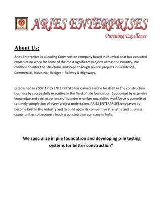 About Us: 
Aries Enterprises is a leading Construction company based in Mumbai that has executed construction work for some of the most significant projects across the country. We continue to alter the structural landscape through several projects in Residential, Commercial, Industrial, Bridges – Railway & Highways. 
Established in 2007 ARIES ENTERPRISES has carved a niche for itself in the construction business by successfully executing in the field of pile foundation. Supported by extensive knowledge and vast experience of founder member our, skilled workforce is committed to timely completion of every project undertaken. ARIES ENTERPRISES endeavors to become best in the industry and to build upon its competitive strengths and business opportunities to become a leading construction company in India. 
“We specialize in pile foundation and developing pile testing systems for better construction” 
Pursuing Excellence  