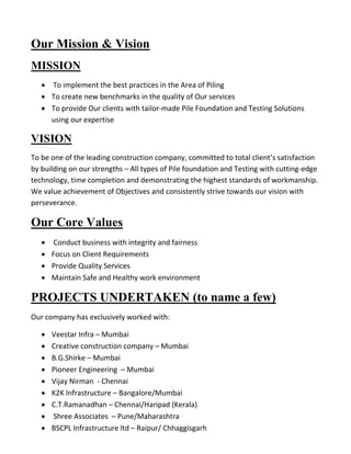 Our Mission & Vision 
MISSION 
 To implement the best practices in the Area of Piling 
 To create new benchmarks in the quality of Our services 
 To provide Our clients with tailor-made Pile Foundation and Testing Solutions using our expertise 
VISION 
To be one of the leading construction company, committed to total client’s satisfaction by building on our strengths – All types of Pile foundation and Testing with cutting-edge technology, time completion and demonstrating the highest standards of workmanship. We value achievement of Objectives and consistently strive towards our vision with perseverance. 
Our Core Values 
 Conduct business with integrity and fairness 
 Focus on Client Requirements 
 Provide Quality Services 
 Maintain Safe and Healthy work environment 
PROJECTS UNDERTAKEN (to name a few) 
Our company has exclusively worked with: 
 Veestar Infra – Mumbai 
 Creative construction company – Mumbai 
 B.G.Shirke – Mumbai 
 Pioneer Engineering – Mumbai 
 Vijay Nirman - Chennai 
 K2K Infrastructure – Bangalore/Mumbai 
 C.T.Ramanadhan – Chennai/Haripad (Kerala) 
 Shree Associates – Pune/Maharashtra 
 BSCPL Infrastructure ltd – Raipur/ Chhaggisgarh  