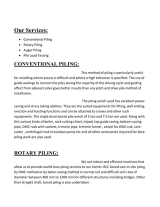 Our Services: 
 Conventional Piling 
 Rotary Piling 
 Auger Piling 
 Pile Load Testing 
CONVENTIONAL PILING: 
This method of piling is particularly useful for installing where access is difficult and where a high tolerance is specified. The use of guide wailings to restrain the piles during the majority of the driving cycle and guiding effect from adjacent piles gives better results than any pitch and drive pile method of installation. 
The piling winch used has excellent power saving and stress taking abilities. They are the suited equipments for lifting, well sinking, erection and hoisting functions and can be attached to cranes and other such equipments. The single drum bored pile winch of 5 ton and 7.5 ton are used. Along with this various kinds of boiler, rock cutting chisel, tripod, top guide casing, bottom casing pipe, DMC rods with sockets, trimmie pipe, trimmie funnel , swivel for DMC rod, core cutter , centrifugal mud circulation pump etc and all other accessories required for bore piling work are also used 
ROTARY PILING: 
We use robust and efficient machines that allow us to provide world class piling services to our clients. RCC bored cast-in-situ piling by DMC method or by bailor-casing method in normal soil and difficult soil’s too of diameter between 400 mm to 1200 mm for different structures including bridges. Other than straight shaft, bored piling is also undertaken. 
 