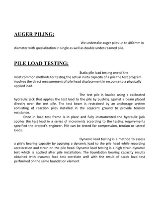 AUGER PILING: 
We undertake auger piles up to 400 mm in diameter with specialization in single as well as double under-reamed pile. 
PILE LOAD TESTING: 
Static pile load testing one of the 
most common methods for testing the actual insitu capacity of a pile the test program involves the direct measurement of pile head displacement in response to a physically applied load. 
The test pile is loaded using a calibrated hydraulic jack that applies the test load to the pile by pushing against a beam placed directly over the test pile. The test beam is restrained by an anchorage system consisting of reaction piles installed in the adjacent ground to provide tension resistance. 
Once in load test frame is in place and fully instrumented the hydraulic jack applies the test load in a series of increments according to the testing requirements specified the project’s engineer. Pile can be tested for compression, tension or lateral loads. 
Dynamic load testing is a method to assess a pile’s bearing capacity by applying a dynamic load to the pile head while recording acceleration and strain on the pile head. Dynamic load testing is a high strain dynamic test which is applied after pile installation. The foundation bearing capacity results obtained with dynamic load test correlate well with the result of static load test performed on the same foundation element. 
 