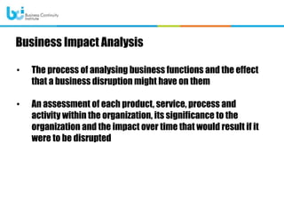 • The process of analysing business functions and the effect
that a business disruption might have on them
• An assessment of each product, service, process and
activity within the organization, its significance to the
organization and the impact over time that would result if it
were to be disrupted
Business Impact Analysis
 