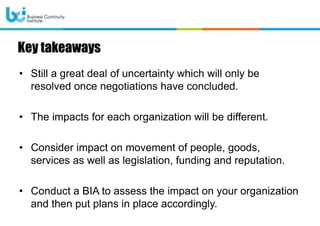 Key takeaways
• Still a great deal of uncertainty which will only be
resolved once negotiations have concluded.
• The impacts for each organization will be different.
• Consider impact on movement of people, goods,
services as well as legislation, funding and reputation.
• Conduct a BIA to assess the impact on your organization
and then put plans in place accordingly.
 