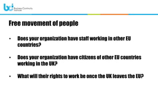 • Does your organization have staff working in other EU
countries?
• Does your organization have citizens of other EU countries
working in the UK?
• What will their rights to work be once the UK leaves the EU?
Free movement of people
 
