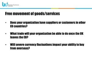 • Does your organization have suppliers or customers in other
EU countries?
• What trade will your organization be able to do once the UK
leaves the EU?
• Will severe currency fluctuations impact your ability to buy
from overseas?
Free movement of goods/services
 