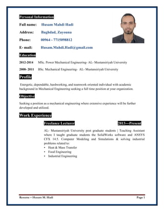 Resume – Husam M. Hadi Page 1
Personal Information
Full name: Husam Mahdi Hadi
Address: Baghdad, Zayouna
Phone: 00964 - 7715098812
E- mail: Husam.Mahdi.Hadi@gmail.com
Education
2012-2014 MSc. Power Mechanical Engineering- AL- Mustansiriyah University
2008- 2011 BSc. Mechanical Engineering- AL- Mustansiriyah University
Profile
Energetic, dependable, hardworking, and teamwork oriented individual with academic
background in Mechanical Engineering seeking a full time position at your organization.
Objective
Seeking a position as a mechanical engineering where extensive experience will be further
developed and utilized.
Work Experience
Freelance Lecturer 2013---Present
AL- Mustansiriyah University post graduate students | Teaching Assistant
where I taught graduate students the SolidWorks software and ANSYS
CFX 14.5. Computer Modeling and Simulations & solving industrial
problems related to:
• Heat & Mass Transfer
• Food Engineering
• Industrial Engineering
 