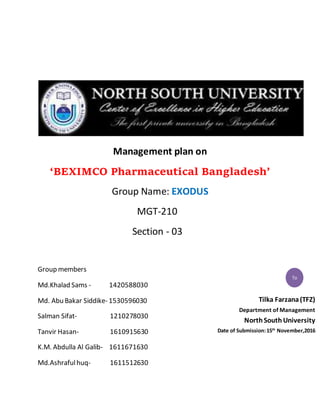 Management plan on
‘BEXIMCO Pharmaceutical Bangladesh’
Group Name: EXODUS
MGT-210
Section - 03
Group members
Md.Khalad Sams - 1420588030
Md. Abu Bakar Siddike- 1530596030
Salman Sifat- 1210278030
Tanvir Hasan- 1610915630
K.M. Abdulla Al Galib- 1611671630
Md.Ashrafulhuq- 1611512630
Tilka Farzana(TFZ)
Department of Management
NorthSouth University
Date of Submission:15th
November,2016
gh
da
To
 