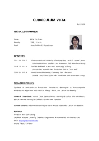 CURRICULUM VITAE
April, 2016
PERSONAL INFORMATION
Name HIEN Thu Pham
Birthday 1988 / 11 / 09
Email phamthuhien.911@gmail.com
EDUCATION
2011. 8 – 2016. 9 Chonnam National University, Chemistry Dept - M & D course 5 years
(Nanomaterials and Interface Lab, Supervisor: Prof. Hyun-Dam Jeong)
2010. 7 – 2011. 4 Vietnam Academic Science and Technology, Training
(Photovoltaic Materials Lab, Supervisor: Prof. Le Quoc Minh)
2006. 9 – 2010. 6 Hanoi National University, Chemistry Dept - Bachelor
(Nature Compound-Organic Lab, Supervisor: Prof. Pham Minh Giang)
RESEARCH INTERESTS
Synthesis of Semiconductor Nanocrystal, Ferroelectric Nanocrystal or Nanocomposite
Materials and Application into Electrical, Energy Devices, and Lithium Ion Batterry.
Doctoral Dissertation: Indium Oxide Semiconductor Nanocrystal Solids and Ferroelectric
Barium Titanate Nanocrystal Dielectric for Thin Film Transistor
Current Research: Metal Oxide Nanocrystal-based Anode Material for Lithium Ion Batteries
Reference:
Professor Hyun-Dam Jeong
Chonnam National University, Chemistry Department, Nanomaterials and Interface Lab.
Email: hdjeong@chonnam.ac.kr
Phone: +82-62-530-3387
 