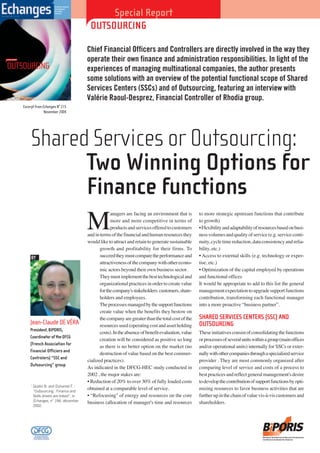 Special Report Do
OUTSOURCING
Shared Services or Outsourcing:
Two Winning Options for
Finance functions
Chief Financial Officers and Controllers are directly involved in the way they
operate their own finance and administration responsibilities. In light of the
experiences of managing multinational companies, the author presents
some solutions with an overview of the potential functional scope of Shared
Services Centers (SSCs) and of Outsourcing, featuring an interview with
Valérie Raoul-Desprez, Financial Controller of Rhodia group.
M
anagers are facing an environment that is
more and more competitive in terms of
productsandservicesofferedtocustomers
andintermsofthefinancialandhumanresourcesthey
would like to attract and retain to generate sustainable
growth and profitability for their firms. To
succeedtheymustcomparetheperformanceand
attractivenessofthecompanywithotherecono-
mic actors beyond their own business sector.
Theymustimplementthebesttechnologicaland
organizational practices in order to create value
forthecompany'sstakeholders:customers,share-
holders and employees.
Theprocessesmanagedbythesupportfunctions
create value when the benefits they bestow on
thecompanyaregreaterthanthetotalcostofthe
resourcesused(operatingcostandassetholding
costs).Intheabsenceofbenefitevaluation,value
creation will be considered as positive so long
as there is no better option on the market (no
destruction of value based on the best commer-
cialized practices).
As indicated in the DFCG-HEC study conducted in
2002 , the major stakes are:
• Reduction of 20% to over 30% of fully loaded costs
obtained at a comparable level of service.
• “Refocusing" of energy and resources on the core
business (allocation of manager's time and resources
to more strategic upstream functions that contribute
to growth)
•Flexibilityandadaptabilityofresourcesbasedonbusi-
nessvolumesandqualityofservice(e.g.serviceconti-
nuity,cycletimereduction,dataconsistencyandrelia-
bility, etc.)
• Access to external skills (e.g. technology or exper-
tise, etc.)
• Optimization of the capital employed by operations
and functional offices
It would be appropriate to add to this list the general
managementexpectationtoupgradesupportfunctions
contribution, transforming each functional manager
into a more proactive “business partner”.
SHARED SERVICES CENTERS (SSC) AND
OUTSOURCING
Theseinitiativesconsistofconsolidatingthefunctions
orprocessesofseveralunitswithinagroup(mainoffices
and/or operational units) internally for SSCs or exter-
nallywithothercompaniesthroughaspecializedservice
provider . They are most commonly organized after
comparing level of service and costs of a process to
bestpracticesandreflectgeneralmanagement'sdesire
todevelopthecontributionofsupportfunctionsbyopti-
mizing resources to favor business activities that are
furtherupinthechainofvaluevis-à-viscustomersand
shareholders.
Jean-Claude DE VÉRA
President,BIPORIS,
CoordinatoroftheDFCG
(French Association for
Financial Officiers and
Controlers) “SSC and
Outsourcing” group
BY
1
Quélin B. and Duhamel F. :
“Outsourcing : Finance and
Skills drivers are linked”, in
Échanges, n° 194, décember
2002.
SPECIAL REPORT
OUTSOURCING
THE MONTHLY MAGAZINE
FOR MANAGEMENT
AND FINANCE
EXECUTIVES
Novemberr 2004 - N° 215
Excerpt from Echanges N° 215
November 2004
Business Information & Process Optimisation
for Results & Innovative Services
 