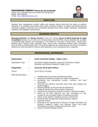 MUHAMMAD IMRAN Finance & Law Graduate
Dubai, U.A.E. (Employment visa issued from Immigration)
Mobile: 056 7965158
E-Mail: imran.4881818@yahoo.com
OBJECTIVES
Excellent task management, analytic ability and problem solving skills with the ability to perform
efficiently in a corporate environment with a team of people. Analytic, innovative and results-oriented
individual capable of planning and coordinating detailed tasks within quality standards, established
deadlines and budgetary requirements.
BUSINESS PROFILE
Managing Director and Senior Council of Law Firm namely Imran & Afzal Corporate & Legal
Consultants having my own office at 1-Mozang Road, near AG Office Lahore, Pakistan. My company
is providing legal services and consultancy in the fields of Civil Laws, Criminal laws, Family Laws,
Banking Laws, Taxation Laws, Corporate Laws, Labour laws, Intellectual Property Laws, Arbitration
Laws as well as Constitutional Laws. The services segments are supervising by me and by my partner
assisting by clerks and staff of relevant skills dedicated to each specialized area / expertise.
PROFESSIONAL EXPERIENCE
Organization : Al Dar University College – Dubai, U.A.E.
Organization Type : University of Higher Education, approved by Ministry of Higher
Education and Scientific Research, Dubai, U.A.E.
Designation : Accounts, HR & Admin Officer
Tenure : 22.01.2014 to Till Date
Brief Job Description :
• Handling daily Accounting and Banking matters.
• Preparing miscellaneous reports for higher management.
• Controlling and maintaining invoices, vouchers and other
documents.
• Preparing and maintain cash book, bank book, party ledgers and
general ledgers.
• Preparing Monthly & Annual Financial Statements.
• Preparing Monthly Bank Reconciliation Statement.
• Handling and maintaining all data of teachers, staff and students.
• Follow up the PRO regarding new visa, cancellation of visa,
renewal of visa and allied matters of students and staff.
• Follow up the students regarding recovery of payments.
• Handling Office Management & Administration matters.
• Expenses Control.
• Observance the requirements of Ministry of Higher Education and
Scientific Research, Dubai, Civil Defense, Dubai and Dubai
Municipality and make compliance during their visits.
• Assist to General Manager Finance.
 