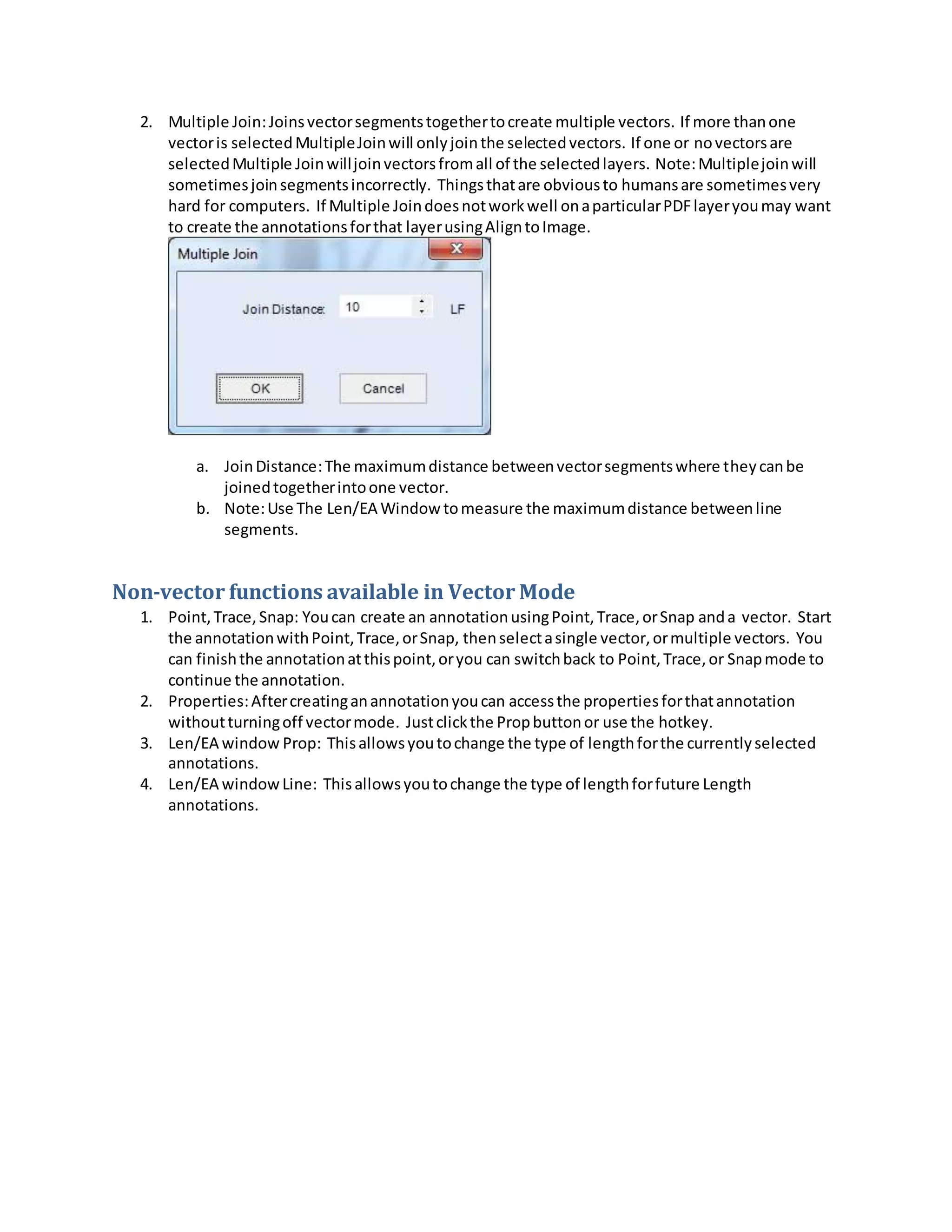 2. Multiple Join:Joinsvectorsegmentstogethertocreate multiple vectors. If more thanone
vectoris selectedMultipleJoinwill onlyjointhe selectedvectors. If one or novectorsare
selectedMultiple Joinwilljoinvectorsfromall of the selectedlayers. Note:Multiplejoinwill
sometimesjoinsegmentsincorrectly. Thingsthatare obviousto humansare sometimesvery
hard for computers. If Multiple Joindoesnotworkwell onaparticularPDFlayeryoumay want
to create the annotationsforthat layerusingAligntoImage.
a. JoinDistance:The maximumdistance betweenvectorsegmentswhere theycanbe
joinedtogetherintoone vector.
b. Note:Use The Len/EA Window tomeasure the maximumdistance betweenline
segments.
Non-vector functions available in Vector Mode
1. Point,Trace,Snap: Youcan create an annotationusingPoint,Trace,orSnap anda vector. Start
the annotationwithPoint,Trace,orSnap, thenselectasingle vector,ormultiple vectors. You
can finishthe annotationatthispoint,oryou can switchback to Point,Trace,or Snapmode to
continue the annotation.
2. Properties:Aftercreatinganannotationyoucan accessthe propertiesforthatannotation
withoutturningoff vectormode. Justclickthe Propbuttonor use the hotkey.
3. Len/EA window Prop: Thisallowsyoutochange the type of lengthforthe currentlyselected
annotations.
4. Len/EA windowLine: Thisallowsyoutochange the type of lengthforfuture Length
annotations.
 