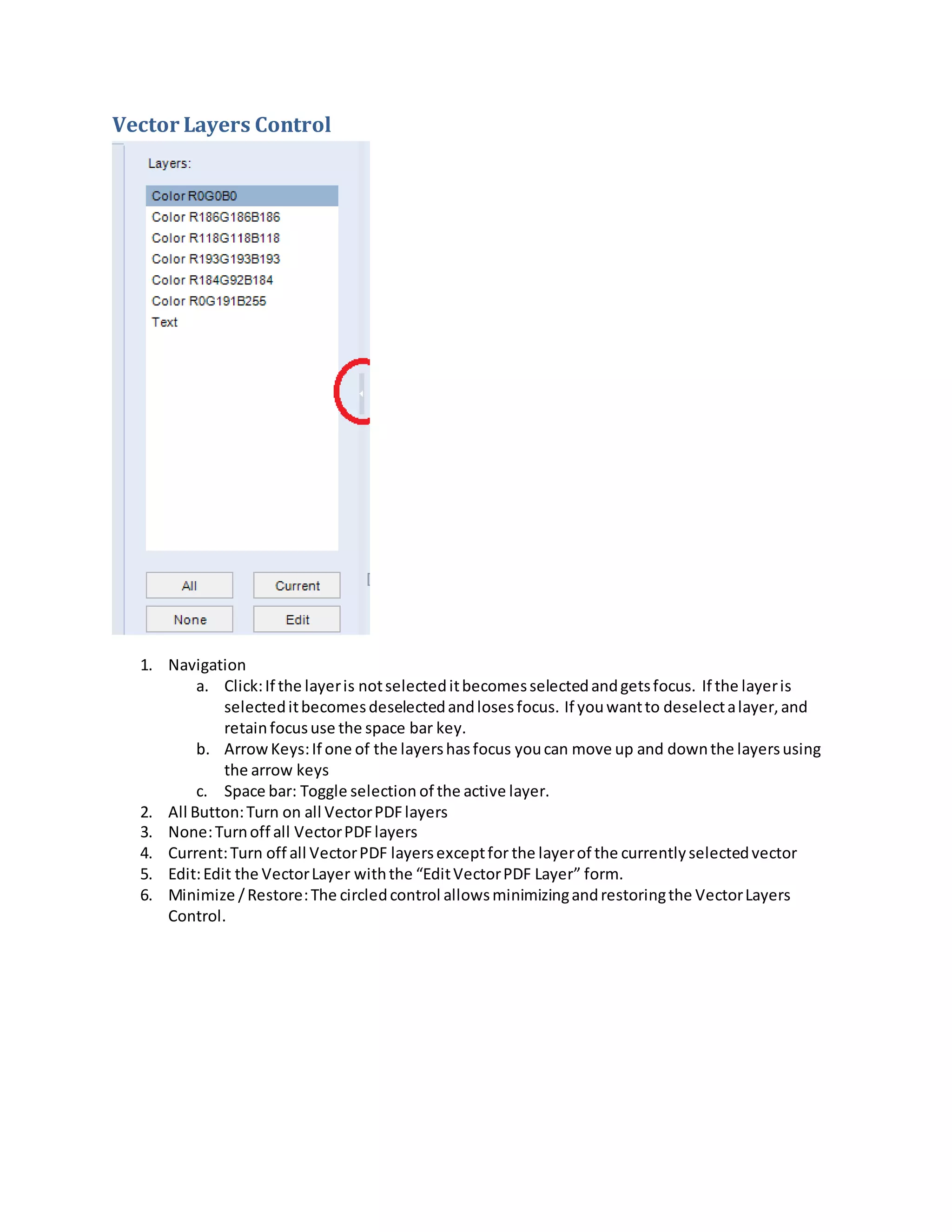 Vector Layers Control
1. Navigation
a. Click:If the layeris notselecteditbecomesselectedandgetsfocus. If the layeris
selecteditbecomesdeselectedandlosesfocus. If youwantto deselectalayer,and
retainfocususe the space bar key.
b. ArrowKeys:If one of the layershasfocus youcan move up and downthe layersusing
the arrow keys
c. Space bar: Toggle selection of the active layer.
2. All Button:Turn on all VectorPDFlayers
3. None:Turnoff all VectorPDFlayers
4. Current:Turn off all VectorPDF layersexceptfor the layerof the currentlyselectedvector
5. Edit:Edit the VectorLayer withthe “EditVectorPDF Layer” form.
6. Minimize /Restore:The circledcontrol allowsminimizingandrestoringthe VectorLayers
Control.
 
