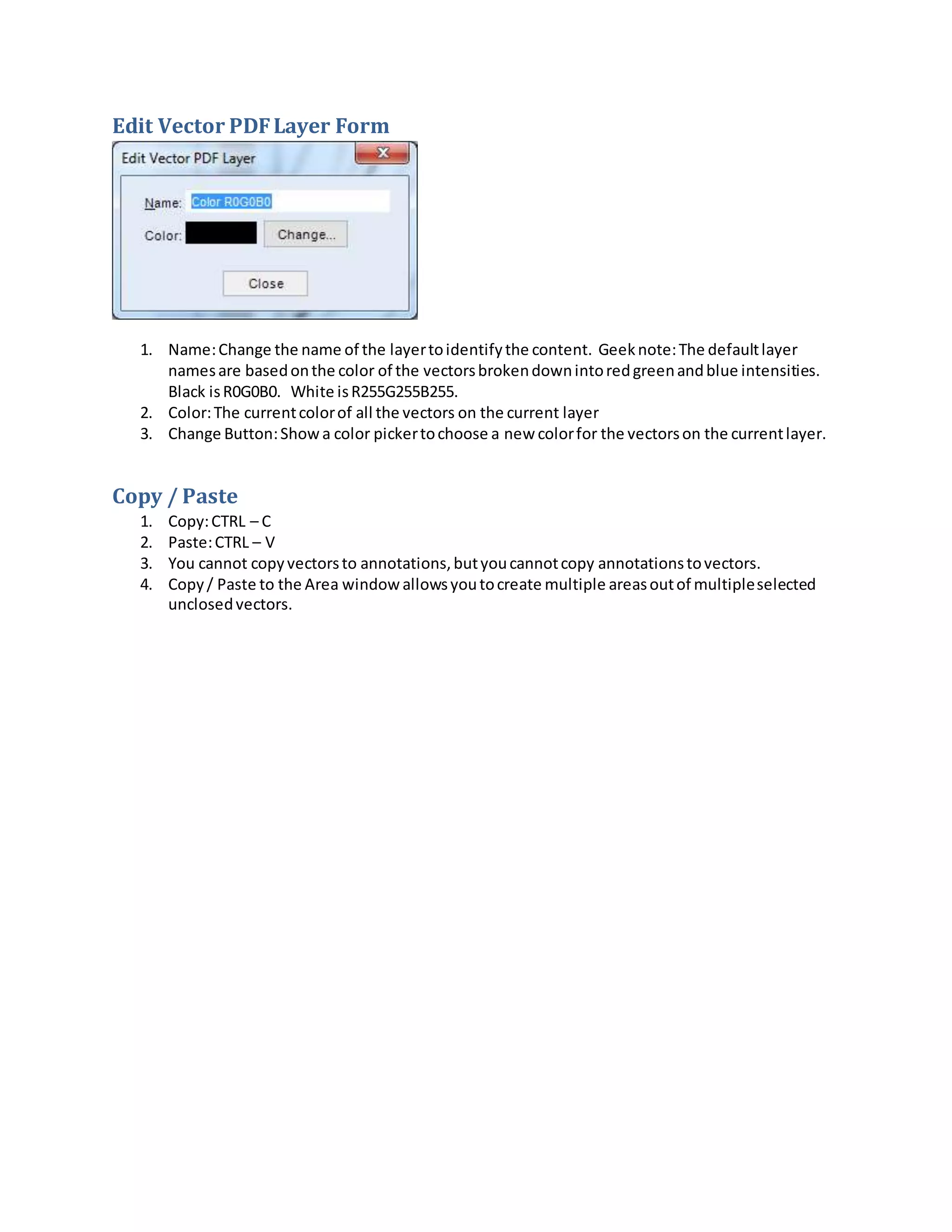 Edit Vector PDFLayer Form
1. Name:Change the name of the layertoidentifythe content. Geeknote:The defaultlayer
namesare basedonthe color of the vectorsbrokendownintoredgreenandblue intensities.
Black isR0G0B0. White isR255G255B255.
2. Color:The currentcolorof all the vectors on the current layer
3. Change Button:Showa color pickertochoose a new colorfor the vectorson the currentlayer.
Copy / Paste
1. Copy:CTRL – C
2. Paste:CTRL – V
3. You cannot copyvectorsto annotations,butyoucannotcopy annotationstovectors.
4. Copy/ Paste to the Area window allowsyoutocreate multiple areasoutof multipleselected
unclosedvectors.
 