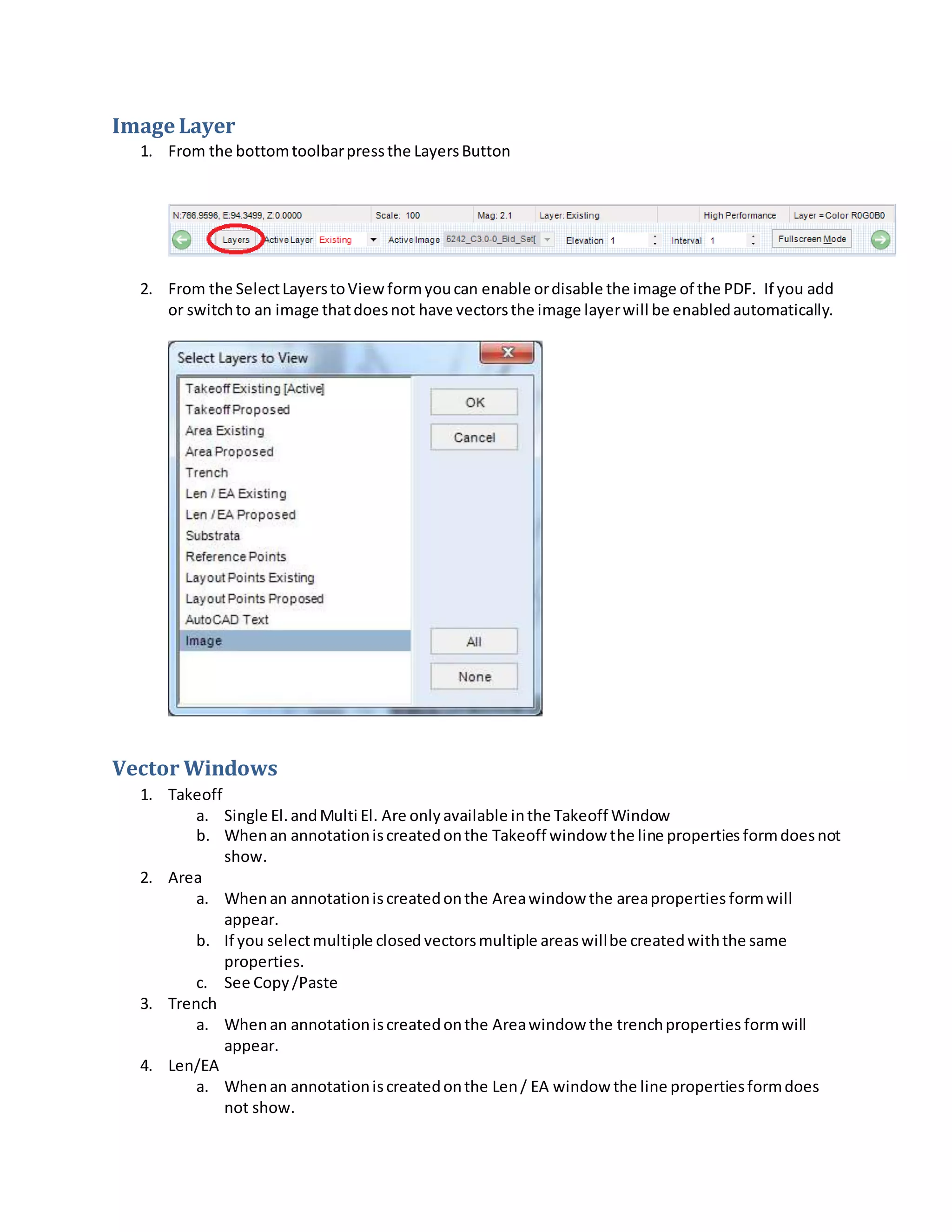 Image Layer
1. From the bottomtoolbarpressthe LayersButton
2. From the SelectLayerstoViewformyoucan enable ordisable the image of the PDF. If you add
or switchto an image thatdoesnot have vectorsthe image layerwill be enabledautomatically.
Vector Windows
1. Takeoff
a. Single El.andMulti El. Are onlyavailable inthe Takeoff Window
b. Whenan annotationiscreatedonthe Takeoff window the line properties formdoesnot
show.
2. Area
a. Whenan annotationiscreatedonthe Areawindow the areaproperties formwill
appear.
b. If you selectmultiple closed vectorsmultiple areaswillbe createdwiththe same
properties.
c. See Copy/Paste
3. Trench
a. Whenan annotationiscreatedonthe Areawindow the trenchproperties formwill
appear.
4. Len/EA
a. Whenan annotationiscreatedonthe Len/ EA window the line propertiesformdoes
not show.
 