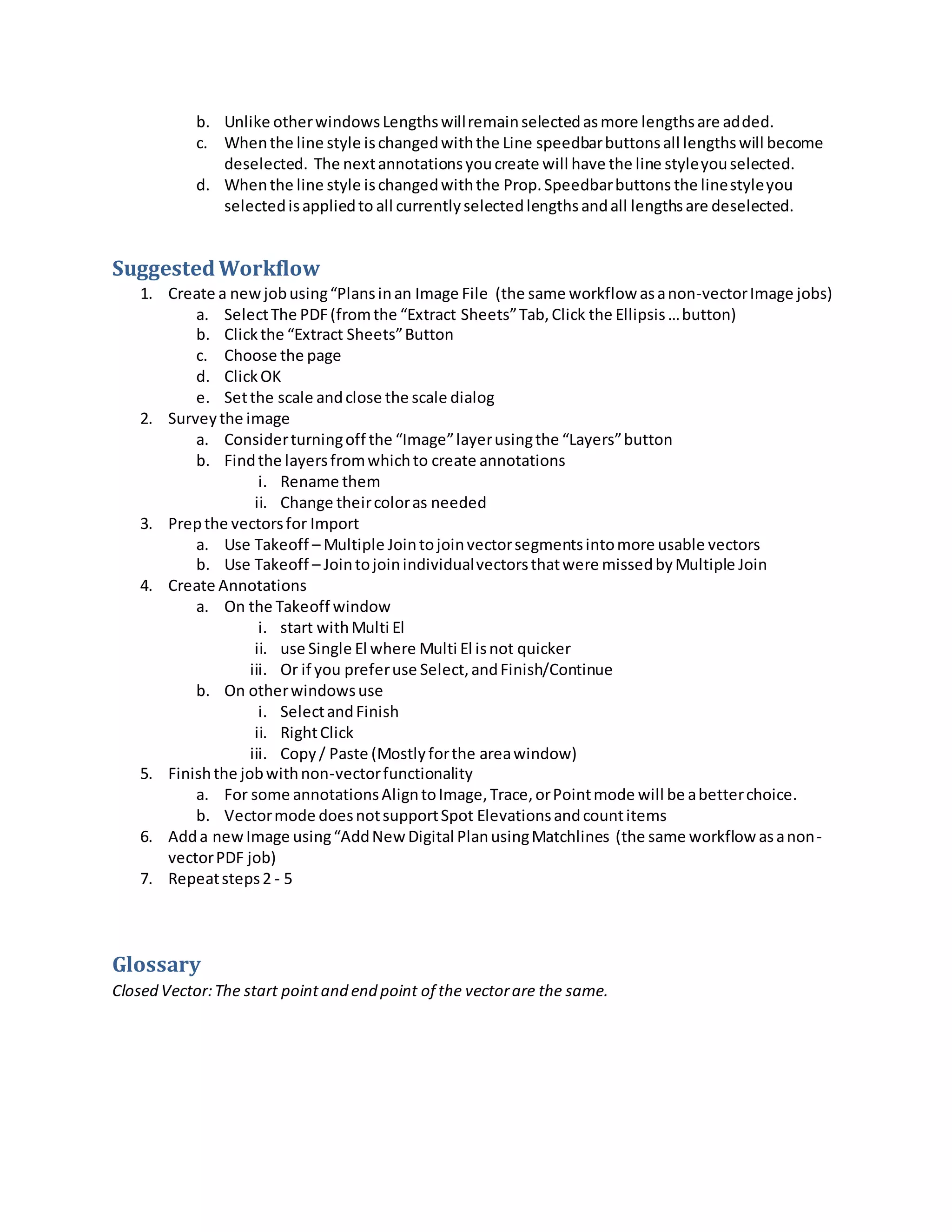 b. Unlike otherwindowsLengthswillremainselectedasmore lengthsare added.
c. Whenthe line style ischangedwiththe Line speedbarbuttonsall lengthswill become
deselected. The nextannotationsyoucreate will have the line styleyouselected.
d. Whenthe line style ischangedwiththe Prop.Speedbarbuttons the linestyleyou
selectedisappliedto all currentlyselectedlengthsandall lengthsare deselected.
SuggestedWorkflow
1. Create a newjobusing“Plansinan Image File (the same workflow asanon-vectorImage jobs)
a. SelectThe PDF(fromthe “Extract Sheets”Tab,Click the Ellipsis…button)
b. Clickthe “Extract Sheets”Button
c. Choose the page
d. ClickOK
e. Setthe scale andclose the scale dialog
2. Surveythe image
a. Considerturningoff the “Image”layerusingthe “Layers”button
b. Findthe layersfromwhichto create annotations
i. Rename them
ii. Change theircoloras needed
3. Prepthe vectorsfor Import
a. Use Takeoff – Multiple Jointojoinvectorsegmentsintomore usable vectors
b. Use Takeoff – Jointojoinindividualvectorsthatwere missedbyMultiple Join
4. Create Annotations
a. On the Takeoff window
i. start withMulti El
ii. use Single El where Multi El isnot quicker
iii. Or if you preferuse Select,andFinish/Continue
b. On otherwindowsuse
i. SelectandFinish
ii. RightClick
iii. Copy/ Paste (Mostlyforthe areawindow)
5. Finishthe jobwithnon-vectorfunctionality
a. For some annotationsAligntoImage,Trace,orPointmode will be abetterchoice.
b. Vectormode doesnotsupportSpot Elevationsandcountitems
6. Adda newImage using“AddNew Digital PlanusingMatchlines (the same workflow asanon-
vectorPDF job)
7. Repeatsteps2 - 5
Glossary
Closed Vector:The start pointand end point of the vectorare the same.
 