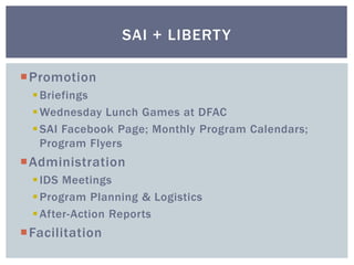 Promotion
Briefings
Wednesday Lunch Games at DFAC
SAI Facebook Page; Monthly Program Calendars;
Program Flyers
Administration
IDS Meetings
Program Planning & Logistics
After-Action Reports
Facilitation
SAI + LIBERTY
 
