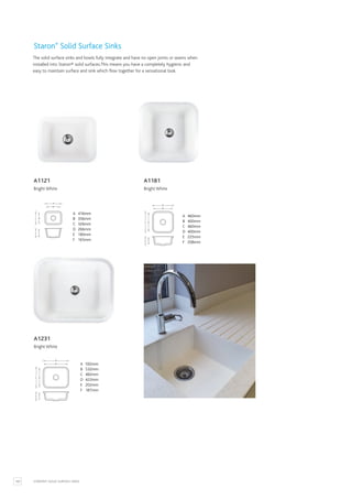 100 STARON® SOLID SURFACE SINKS
A 416mm
B 356mm
C 326mm
D 266mm
E 180mm
F 165mm
A
C D
E F
B
A 592mm
B 532mm
C 482mm
D 422mm
E 202mm
F 187mm
A
C D
E F
B
A 460mm
B 400mm
C 460mm
D 400mm
E 225mm
F 208mm
A
C D
E F
B
A 416mm
B 356mm
C 326mm
D 266mm
E 180mm
F 165mm
A 592mm
B 532mm
C 482mm
D 422mm
E 202mm
F 187mm
A 460mm
B 400mm
C 460mm
D 400mm
E 225mm
F 208mm
A1121
Bright White
A1231
Bright White
A1181
Bright White
Staron®
Solid Surface Sinks
The solid surface sinks and bowls fully integrate and have no open joints or seams when
installed into Staron® solid surfaces.This means you have a completely hygienic and
easy to maintain surface and sink which flow together for a sensational look.
 