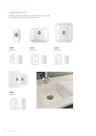 102
E F
C D
A
B
C D
E F
A
B
C D
E F
A
B
SOLID SURFACE SINKS
A 202mm
B 152mm
C 348mm
D 298mm
E 155mm
F 140mm
A 445mm
B 395mm
C 500mm
D 450mm
E 210mm
F 195mm
A 495mm
B 435mm
C 395mm
D 335mm
E 215mm
F 200mm
Solid Surface Sinks
These solid surface sinks complement the complete Staron® solid surface range
when seamlessly jointed with your choice of Staron® surface.
A0002
Bright White
A0001
Bright White
A0003
Bright White
F G H
D E
A
B C A 575mm
B 300mm
C 200mm
D 500mm
E 450mm
F 217mm
G 190mm
H 160mm
A0004
Bright White
 