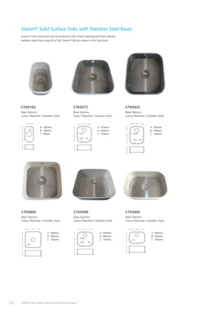104 STARON® SOLID SURFACE SINKS WITH STAINLESS STEEL BASES
Staron® Solid Surface Sinks with Stainless Steel Bases
A 400mm
B 400mm
C 150mm
A 450mm
B 400mm
C 150mm
A 495mm
B 345mm
C 150mm
CTK0400
Base Options:
Colour Matched / Stainless Steel
CTK0450
Base Options:
Colour Matched / Stainless Steel
CTK0495
Base Options:
Colour Matched / Stainless Steel
Staron® sinks and bowls can be produced with a hard-wearing and heat tolerant
stainless steel base using all of the Staron® décors shown in this brochure.
A 162mm
B 300mm
C 95mm
CTK0162
Base Options:
Colour Matched / Stainless Steel
A 162mm
B 300mm
C 95mm
B
C
A
R60
A 375mm
B 420mm
C 150mm
CTK0375
Base Options:
Colour Matched / Stainless Steel
A 375mm
B 420mm
C 150mm
B
C
A
R2100
R1400 R85
A 332mm
B 418mm
C 150mm
CTK0332
Base Options:
Colour Matched / Stainless Steel
A 332mm
B 418mm
C 150mm
B
C
A
R2100
R1200 R70
A 400mm
B 400mm
C 150mm
B
C
A
R60
A 450mm
B 400mm
C 150mm
B
C
A
R3000
R3000 R87
A 495mm
B 345mm
C 150mm
B
C
A
R110
 