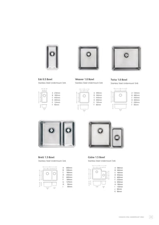 107
STAINLESS STEEL UNDERMOUNT SINKS
F
C D
A
B
E
A 230mm
B 180mm
C 450mm
D 400mm
E 124mm
F 90mm
Esk 0.5 Bowl
Stainless Steel Undermount Sink
F
C D
A
B
E
A 530mm
B 480mm
C 450mm
D 400mm
E 200mm
F 90mm
Twiss 1.0 Bowl
Stainless Steel Undermount Sink
F
C D
A
B
E
A 390mm
B 340mm
C 450mm
D 400mm
E 195mm
F 90mm
Weaver 1.0 Bowl
Stainless Steel Undermount Sink
H I
D E
F
G
A
B C
A 600mm
B 340mm
C 180mm
D 450mm
E 400mm
F 184mm
G 124mm
H 90mm
I 90mm
Brett 1.5 Bowl
Stainless Steel Undermount Sink
J K
D E
F G
H
I
A
B C
A 580mm
B 340mm
C 160mm
D 450mm
E 400mm
F 250mm
G 300mm
H 190mm
I 120mm
J 90mm
K 90mm
Colne 1.5 Bowl
Stainless Steel Undermount Sink
 