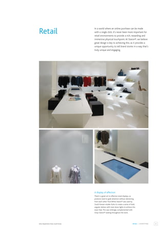 9
RETAIL / SHOPFITTING
Kuho Department Store, South Korea.
A display of affection
There’s a great art to effective retail displays, as
products need to grab attention without detracting
from each other. Pure White Staron® was used by
South Korean retailer Kuho to create a series of bold,
angular shelves with inset down lights to achieve this
exact feat.This was strikingly complemented with
Onyx Staron® seating throughout the store.
In a world where an online purchase can be made
with a single click, it’s never been more important for
retail environments to provide a rich, rewarding and
immersive physical touchpoint.At Staron®, we believe
great design is key to achieving this, as it provides a
unique opportunity to tell brand stories in a way that’s
truly unique and engaging.
Retail
 