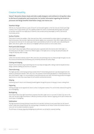 108 QUALITIES OF STARON®
Creative Versatility
Staron® decorative sheets, bowls and sinks enable designers and architects to bring their ideas
to life free of complication and constriction. For further information regarding the technical
processes and design benefits listed below simply visit staron.com.
Seamless design
With the use of specialist adhesives, panels of Staron® can be bonded together so that the molecules of each panel edge
combine to form a truly seamless joint.This capability enables the creation of aesthetically pleasing shapes that appear
to have been carved from one single piece of material. It also provides practical advantages as noted in the Practical
Functionality section.
Surface finishes
Three Staron® finishes are available – Matt, Satin and Gloss. Matt is recommended for surfaces subject to prolonged use or
harsh environments. Satin provides a high lustre and requires slightly more maintenance. Gloss offers a highly reflective finish
and requires the most care. For this reason, gloss finish is recommended primarily for low traffic areas, wall panelling and
lighter colour décors. Lighter colour décors do not highlight scuffs and scratches as much as dark colours.
Pearl particulate designs
Some Staron® décors have highly reflective pearl particulates suspended within the material which reflect light in a
fascinating way.As the object is viewed from different angles or if the light source is moving, the pearl particulates will
change the way they reflect the light.
Solid core
Unlike some decorative materials, Staron® offers solid colour and patterning across its surface and right through to its core.
This ensures all machined areas will flawlessly and consistently showcase the surface design.
Cutting and shaping
Staron® can be machined using woodworking tools into any shape and edge profile, making it ideal for bespoke furniture
designs, seamless cladding and even fine art sculptures.
Thermoforming
This highly specialist curved shaping technique involves Staron® material being placed into a specially designed oven and
heated to a temperature between 145°C and 175°C.The acuteness of the formed radii depends on material thickness and
décor (the Tempest® range is not recommended for thermoforming with acute radii).Thermoforming provides the designer
opportunities to create truly unique shapes for both aesthetic and practical solutions.
Inlaying
Contrasting Staron® colours can be flawlessly bonded together through the process of inlaying to create a striking finish.
Engraving
Lettering and logos can be engraved into Staron’s surface to add greater standout.This can be further enhanced through the
use of backlighting.
Backlighting
Some Staron® décors have light transmittance properties that allow a light source on one side of a sheet to be seen on the
other side.The level of light transmittance is affected by thickness and décor selection. Engraving can be used to enhance the
visual impact of backlighting.
Sublimation
This high temperature printing technique involves the use of specialist machinery to press special dyes into the Staron®
surface. Unlike other printing methods, the resulting design is embedded into the Staron® surface and therefore retains its
colour and can be sanded or polished as required.
The techniques of inlaying, engraving, backlighting and sublimation are all ideal for corporate branding.
 