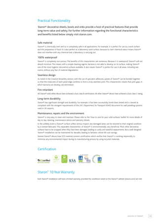 109
QUALITIES OF STARON®
Practical Functionality
Staron® decorative sheets, bowls and sinks provide a host of practical features that provide
long-term value and safety. For further information regarding the functional characteristics
and benefits listed below simply visit staron.com.
Safe material
Staron® is chemically inert and so is completely safe in all applications. For example, it is perfect for use as a work surface
and the preparation of food. It is also perfect as a laboratory work surface, because its inert chemical status means Staron®
does not interfere with any chemical test a laboratory is carrying out.
100% waterproof
Staron® is completely non-porous.The benefits of this characteristic are numerous. Because it is waterproof, Staron® will not
absorb moisture.This means with a simple cleaning regime, bacteria is not able to develop on its surface, making Staron®
one of the most hygienic decorative surfaces available. It also means Staron® is perfect for use in all areas, including wet
rooms, without any fear of material degradation.
Seamless design
As noted in the Creative Versatility section, with the use of specialist adhesives, panels of Staron® can be bonded together
so that the molecules of each panel edge combine to form a truly seamless joint.This characteristic means that joint gaps, in
which bacteria can develop, are eliminated.
Fire-retardant
All Staron® solid white décors have achieved a Euro class B certification.All other Staron® décors have achieved a Euro class C rating.
Long-term durability
Staron® has significant strength and durability. For example, it has been successfully bomb-blast tested and is classed as
compliant with the stringent requirements of the UK’s Department for Transport ASIAD document for wall panelling systems
used in UK airports.
Maintenance, repairs and the environment
Staron® is very easy to clean and maintain. Please refer to the ‘How to care for your solid surfaces’ leaflet for more details of
day to day cleaning, maintenance advice and warranty details.
In the unlikely event a Staron® surface suffers serious impact, any damaged areas can be restored to their original condition
by a trained fabricator.This repairable characteristic of Staron® is environmentally very beneficial. Most other decorative
surfaces have to be scrapped when they have been damaged, leading to costly and wasteful replacements. But a well-designed
Staron® installation can be maintained for decades, leading to fantastic whole life cost savings.
Several Staron® décors have SCS material content certification which verifies that Staron® is working responsibly to
minimise any environmental impact during its manufacturing process by using recycled materials.
Certification
Staron®
10 Year Warranty
Each Staron® installation will have a limited warranty, provided the conditions noted on the Staron® website (staron.com) are met.
 